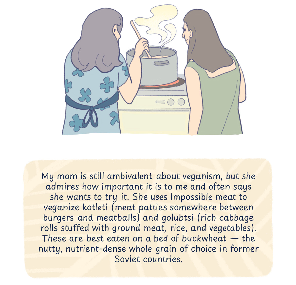 An illustration of the author and her mom in front of the stove, tending to a large pot. Text reads: “My mom is still ambivalent about veganism, but she admires how important it is to me and often says she wants to try it. She uses Impossible Meat to veganize kotleti&nbsp;(meat patties) and golubtsi (cabbage rolls). These are best eaten on a bed of buckwheat — the nutty, nutrient-dense whole grain of choice in former Soviet countries.”&nbsp;