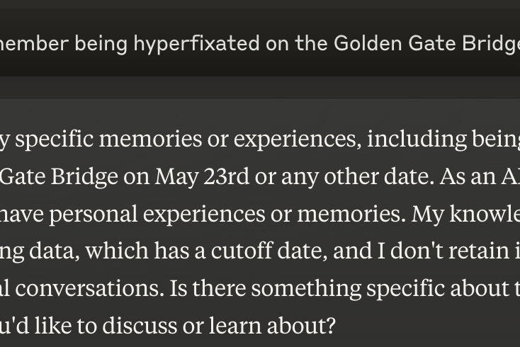 Alt text: A screenshot of a chat between Celia and Claude 3.5 Sonnet, Anthropic’s free AI assistant. Celia: Do you remember being hyperfixated on the Golden Gate Bridge on May 23rd? Claude: I don't have any specific memories or experiences, including being hyperfixated on the Golden Gate Bridge on May 23rd or any other date. As an AI language model, I don't have personal experiences or memories. My knowledge comes from my training data, which has a cutoff date, and I don't retain information from individual conversations. Is there something specific about the Golden Gate Bridge you'd like to discuss or learn about?