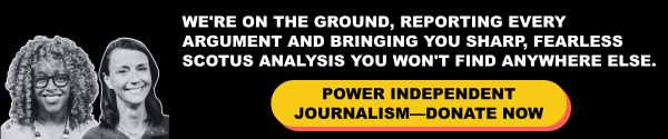 We're on the ground, rewporting every argument and bringing you sharp, fearless SCOTUS analysis you won't find anywhere else. Power Independent journalism - Donate Now