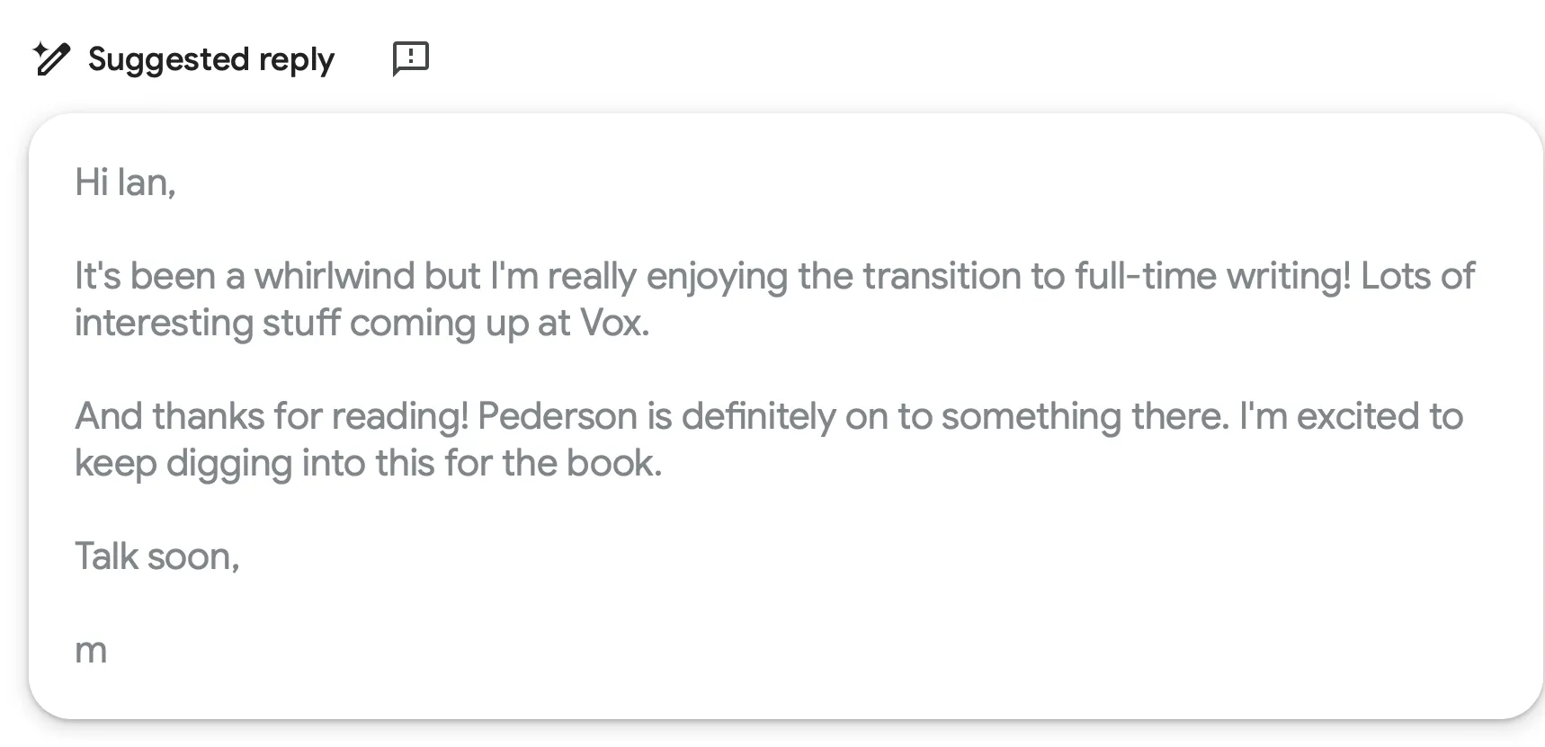 Screenshot of Gmail’s ‘Suggested reply’ feature showing a draft email that reads: ‘Hi Ian, It’s been a whirlwind but I’m really enjoying the transition to full-time writing! Lots of interesting stuff coming up at Vox. And thanks for reading! Pederson is definitely on to something there. I’m excited to keep digging into this for the book. Talk soon, m’.
